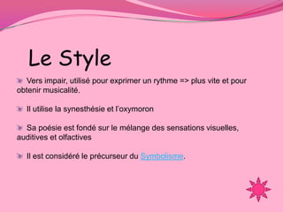 Le Style
  Vers impair, utilisé pour exprimer un rythme => plus vite et pour
obtenir musicalité.

  Il utilise la synesthésie et l’oxymoron

  Sa poésie est fondé sur le mélange des sensations visuelles,
auditives et olfactives

  Il est considéré le précurseur du Symbolisme.
 