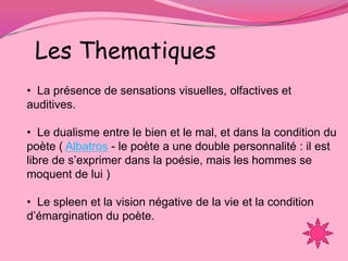 Les Thematiques
• La présence de sensations visuelles, olfactives et
auditives.

• Le dualisme entre le bien et le mal, et dans la condition du
poète ( Albatros - le poète a une double personnalité : il est
libre de s’exprimer dans la poésie, mais les hommes se
moquent de lui )

• Le spleen et la vision négative de la vie et la condition
d’émargination du poète.
 