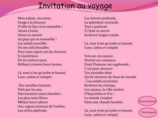 Invitation au voyage
Mon enfant, ma soeur,                Les miroirs profonds,
Songe à la douceur                   La splendeur orientale,
D'aller là-bas vivre ensemble !      Tout y parlerait
Aimer à loisir,                      À l'âme en secret
Aimer et mourir                      Sa douce langue natale.
Au pays qui te ressemble !
Les soleils mouillés                 Là, tout n'est qu'ordre et beauté,
De ces ciels brouillés               Luxe, calme et volupté.
Pour mon esprit ont les charmes
Si mystérieux                        Vois sur ces canaux
De tes traîtres yeux,                Dormir ces vaisseaux
Brillant à travers leurs larmes.     Dont l'humeur est vagabonde ;
                                     C'est pour assouvir
Là, tout n'est qu'ordre et beauté,   Ton moindre désir
Luxe, calme et volupté.              Qu'ils viennent du bout du monde.
                                     - Les soleils couchants
Des meubles luisants,                Revêtent les champs,
Polis par les ans,                   Les canaux, la ville entière,
Décoreraient notre chambre ;         D'hyacinthe et d'or ;
Les plus rares fleurs                Le monde s'endort
Mêlant leurs odeurs                  Dans une chaude lumière.             Marie Daubrun

Aux vagues senteurs de l'ambre,
Les riches plafonds,                 Là, tout n'est qu'ordre et beauté,    Thématiques
                                     Luxe, calme et volupté.
 