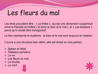 Les fleurs du mal
Les titres pouvaient être : « Le limbe », qui est une dimension suspendue
entre le Paradis et l’Infère ( et donc le bien et le mal ), et « Les lesbiens »
parce qu’il voulait être transgressif.
Le titre représente le dualisme : le bien et le mal sont toujours en relation.

L’ouvre a une structure bien défini, elle est divisé en cinq parties :

   Spleen et idéal
   Tableaux parisiens
   Le vin
   Les fleurs du mal
   La révolte
   La mort
 