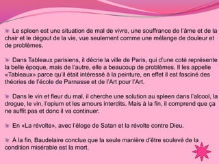 Le spleen est une situation de mal de vivre, une souffrance de l’âme et de la
chair et le dégout de la vie, vue seulement comme une mélange de douleur et
de problèmes.

   Dans Tableaux parisiens, il décrie la ville de Paris, qui d’une coté représente
la belle époque, mais de l’autre, elle a beaucoup de problèmes. Il les appelle
«Tableaux» parce qu’il était intéressé à la peinture, en effet il est fasciné des
théories de l’école de Parnasse et de l’Art pour l’Art.

   Dans le vin et fleur du mal, il cherche une solution au spleen dans l’alcool, la
drogue, le vin, l’opium et les amours interdits. Mais à la fin, il comprend que ça
ne suffit pas et donc il va continuer.

  En «La révolte», avec l’éloge de Satan et la révolte contre Dieu.

  À la fin, Baudelaire conclue que la seule manière d’être soulevé de la
condition misérable est la mort.
 