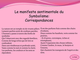 Le manifeste sentimentale du
                       Symbolisme:
                    Correspondances

La nature est un temple où de vivants piliers   Il est des parfums frais comme des chairs
Laissent parfois sortir de confuses paroles;    d'enfants,
L'homme y passe à travers des forêts de         Doux comme les hautbois, verts comme les
symboles                                        prairies,
Qui l'observent avec des regards familiers.     - Et d'autres, corrompus, riches et
Comme de longs échos qui de loin se             triomphants,
confondent                                      Ayant l'expansion des choses infinies,
Dans une ténébreuse et profonde unité,          Comme l'ambre, le musc, le benjoin et
Vaste comme la nuit et comme la clarté,         l'encens,
Les parfums, les couleurs et les sons se        Qui chantent les transports de l'esprit et des
répondent.                                      sens.

                                                                                      Le Style
 