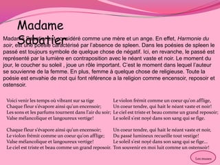 Madame
       Sabatier
Madame Sabatier est considéré comme une mère et un ange. En effet, Harmonie du
soir, est une poésie caractérisé par l’absence de spleen. Dans les poésies de spleen le
passé est toujours symbole de quelque chose de négatif. Ici, en revanche, le passé est
représenté par la lumière en contraposition avec le néant vaste et noir. Le moment du
jour, le coucher su soleil , joue un rôle important. C’est le moment dans lequel l’auteur
se souvienne de la femme. En plus, femme à quelque chose de religieuse. Toute la
poésie est envahie de mot qui font référence a la religion comme encensoir, reposoir et
ostensoir.

 Voici venir les temps où vibrant sur sa tige           Le violon frémit comme un coeur qu'on afflige,
 Chaque fleur s'évapore ainsi qu'un encensoir;          Un coeur tendre, qui hait le néant vaste et noir!
 Les sons et les parfums tournent dans l'air du soir;   Le ciel est triste et beau comme un grand reposoir;
 Valse mélancolique et langoureux vertige!              Le soleil s'est noyé dans son sang qui se fige.

 Chaque fleur s'évapore ainsi qu'un encensoir;          Un coeur tendre, qui hait le néant vaste et noir,
 Le violon frémit comme un coeur qu'on afflige;         Du passé lumineux recueille tout vestige!
 Valse mélancolique et langoureux vertige!              Le soleil s'est noyé dans son sang qui se fige...
 Le ciel est triste et beau comme un grand reposoir.    Ton souvenir en moi luit comme un ostensoir!

                                                                                                 Les muses
 