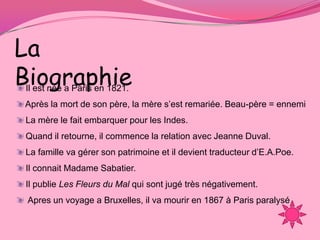 La
Biographie
Il est née a Paris en 1821.
Après la mort de son père, la mère s’est remariée. Beau-père = ennemi
La mère le fait embarquer pour les Indes.
Quand il retourne, il commence la relation avec Jeanne Duval.
La famille va gérer son patrimoine et il devient traducteur d’E.A.Poe.
Il connait Madame Sabatier.
Il publie Les Fleurs du Mal qui sont jugé très négativement.
 Apres un voyage a Bruxelles, il va mourir en 1867 à Paris paralysé
 