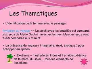 Les Thematiques
• L’identification de la femme avec le paysage

Invitation au voyage => Le soleil avec les brouillés est comparé
aux yeux de Marie Daubrin avec les larmes. Mais les yeux sont
aussi comparés aux miroirs.

• La présence du voyage ( imaginaire, rêvé, exotique ) pour
échapper au spleen

        • Exotisme – Il est allé en Indes et il a fait expérience
        de la mère, du soleil... tous les éléments de
        l’exotisme.
 