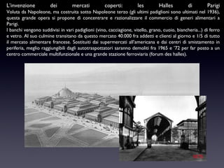 L’invenzione

dei

mercati

coperti:

les

Halles

di

Parigi

Voluta da Napoleone, ma costruita sotto Napoleone terzo (gli ultimi padiglioni sono ultimati nel 1936),
questa grande opera si propone di concentrare e razionalizzare il commercio di generi alimentari a
Parigi.
I banchi vengono suddivisi in vari padiglioni (vino, cacciagione, vitello, grano, cuoio, biancheria...) di ferro
e vetro. Al suo culmine transitano da questo mercato 40.000 fra addetti e clienti al giorno e 1/5 di tutto
il mercato alimentare francese. Sostituiti dai supermercati all’americana e dai centri di smistamento in
periferia, meglio raggiungibili dagli autotraspottatori saranno demoliti fra 1965 e ’72 per far posto a un
centro commerciale multifunzionale e una grande stazione ferroviaria (forum des halles).

 