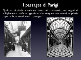 I passages di Parigi
Qualcosa di simile accade nel resto del commercio, nei negozi di
abbigliamento, stoffe e oggettistica che vengono concentrati in gallerie
coperte da tettoie di vetro: i passages

 