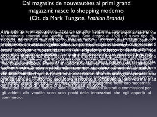 Dai magasins de nouveautées ai primi grandi
magazzini: nasce lo shopping moderno
(Cit. da Mark Tungate, Fashion Brands)
Tale sistema 19° secolo negozianti per oltre erano ancora impantanati in un
All’inizio delfu accantonatoi nel 1790 ma francesi trent’anni i commercianti restarono
tenacemente attaccati alle vecchie strutture. Solo attorno al 1820 un nuovo tipo di
sistema palesemente medievale. Storicamente,la l’accesso ai commerci e alle
negozio, denominato magasin de nouveautés, fece
sua comparsa. Raggruppando
professioni era altri articoli sotto uno stessoqualcosa di più di un mero commercianti
tessili, ombrelli e stato regolato da un sistema di corporazioni. I “negozio di
L’idea di Boucicault era quella di creare tetto, queste piccole botteghe svilupparono
tecniche ossia un a e proprio emporio.un prezzi indicati meno o Gustave e non
novità”, rivoluzionarie come vetrine in Assoldò niente di chiaramente e la divisioni
erano obbligati verospecializzarsi allettanti, singolo prodotto che servizio Eiffel
delle merci in corridoirealizzare ilIn uno di questi negozi iniziò manipolare il ferro e il
scaffali. suo sogno. Eiffel era abile a la sua
perché lo aiutasse a e espandersi in altri mercati. Le imprese sicarriera Aristide
potevano legalmente
trasmettevano
Boucicault nel 1830. Circa trent’anni dopo egli in società con vetrine e spazi di un punto
vetro, il che significava che egli poteva costruire le enormi Paul Videau aprì vendita
di padre in figlio, e in mente. Il nuovo Bon Marché in versione accresciuta aprì
gli affari si facevano de clienti abituali, faccia a faccia,
vendita più prestigioso. Situato all’angolo fra Rue conSèvres e Rue du Bac, si chiamava
che Boucicault aveva
Le Bon Marché. Grazie e propria alleraramente si avventuravano al di là filtrava
spesso su Era una verasoprattutto cattedrale del commercio da Boucicault, soprattutto
nel 1870. appuntamento. I clienti innovazioni apportate con la luce che dei loro
alle imponenti lucernari e alla rapida a cui si degli stock, in scaloni a i suoi profitti
da vendite promozionali e non erano scritti e il mercanteggiare erano una
venditori locali. I prezzipadiglioni rotazione accedeva da pochi anni spirale. La
crebbero da 450.000 a più di 7 quadri di dava lavoro a 3000 addetti. Le tecniche che
milioni e franchi. A questo
struttura copriva 52800 metri escludeva il ricorso alla punto Boucicault rilevò anche
pratica abituale. Tutto ciò
pubblicità, alle vetrine e ad
la quota del usava perecircuire i consumatori erano sbalorditive nella loro modernità:
suo socio si imbarcò in un ambizioso piano di espansione.
Boucicault
ogni altra forma di vendita che richiamasse gli occhi.

consegna a domicilio, rimborsi, saldi stagionali, cataloghi illustrati e commissioni per
gli addetti alle vendite sono solo pochi delle innovazioni che egli apportò al
commercio.

 