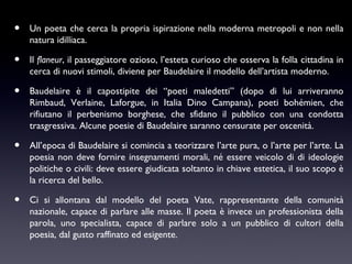 •

Un poeta che cerca la propria ispirazione nella moderna metropoli e non nella
natura idilliaca.

•

Il flaneur, il passeggiatore ozioso, l’esteta curioso che osserva la folla cittadina in
cerca di nuovi stimoli, diviene per Baudelaire il modello dell’artista moderno.

•

Baudelaire è il capostipite dei “poeti maledetti” (dopo di lui arriveranno
Rimbaud, Verlaine, Laforgue, in Italia Dino Campana), poeti bohémien, che
rifiutano il perbenismo borghese, che sfidano il pubblico con una condotta
trasgressiva. Alcune poesie di Baudelaire saranno censurate per oscenità.

•

All’epoca di Baudelaire si comincia a teorizzare l’arte pura, o l’arte per l’arte. La
poesia non deve fornire insegnamenti morali, né essere veicolo di di ideologie
politiche o civili: deve essere giudicata soltanto in chiave estetica, il suo scopo è
la ricerca del bello.

•

Ci si allontana dal modello del poeta Vate, rappresentante della comunità
nazionale, capace di parlare alle masse. Il poeta è invece un professionista della
parola, uno specialista, capace di parlare solo a un pubblico di cultori della
poesia, dal gusto raffinato ed esigente.

 