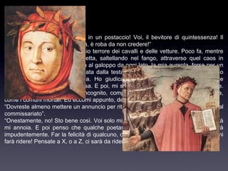 Perdita d’aureola.
“E che! Voi qui, caro mio! Voi in un postaccio! Voi, il bevitore di quintessenza! Il
mangiatore d’ambrosia! In verità, è roba da non credere!”
“Mio caro, conoscete bene il mio terrore dei cavalli e delle vetture. Poco fa, mentre
attraversavo il viale di gran fretta, saltellando nel fango, attraverso quel caos in
movimento dove la morte arriva al galoppo da ogni lato, la mia aureola, forse per un
movimento brusco, mi è scivolata dalla testa giù nel fango del macadam. Non ho
avuto il coraggio di raccattarla. Ho giudicato meno disdicevole perdere le mie
insegne di farmi rompere le ossa. E poi, mi sono detto, la sfortuna forse torna utile.
Posso adesso camminare in incognito, compiere azioni basse, darmi alla crapula,
come i comuni mortali. Ed eccomi appunto, del tutto simile a voi, come vedete!”
“Dovreste almeno mettere un annuncio per ritrovare codesta aureola, o reclamarla al
commissariato”.
“Onestamente, no! Sto bene così. Voi solo mi avete riconosciuto. Del resto la dignità
mi annoia. E poi penso che qualche poetastro la raccatterà e se ne agghinderà
impudentemente. Far la felicità di qualcuno, che gioia! E soprattutto un felice che mi
farà ridere! Pensate a X, o a Z, ci sarà da ridere!

 