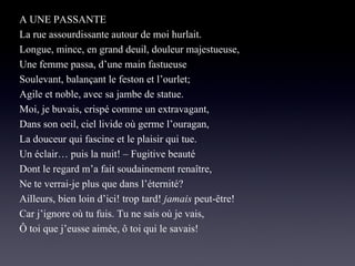 A UNE PASSANTE
La rue assourdissante autour de moi hurlait.
Longue, mince, en grand deuil, douleur majestueuse,
Une femme passa, d’une main fastueuse
Soulevant, balançant le feston et l’ourlet;
Agile et noble, avec sa jambe de statue.
Moi, je buvais, crispé comme un extravagant,
Dans son oeil, ciel livide où germe l’ouragan,
La douceur qui fascine et le plaisir qui tue.
Un éclair… puis la nuit! – Fugitive beauté
Dont le regard m’a fait soudainement renaître,
Ne te verrai-je plus que dans l’éternité?
Ailleurs, bien loin d’ici! trop tard! jamais peut-être!
Car j’ignore où tu fuis. Tu ne sais où je vais,
Ô toi que j’eusse aimée, ô toi qui le savais!

 