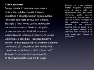 A una passante
Ero per strada, in mezzo al suo clamore.
Esile e alta, in lutto, maestà di dolore,
una donna è passata. Con un gesto sovrano
l'orlo della sua veste sollevò con la mano.
Era agile e fiera, le sue gambe eran quelle
d'una scultura antica. Ossesso, istupidito,
bevevo nei suoi occhi vividi di tempesta
la dolcezza che incanta e il piacere che uccide.
Un lampo... e poi il buio! - Bellezza fuggitiva
che con un solo sguardo m'hai chiamato da morte,
non ti vedrò più dunque che al di là della vita,
che altrove, là, lontano - e tardi, e forse mai ?
Tu ignori dove vado, io dove sei sparita;
so che t'avrei amata, e so che tu lo sai!

Secondo un critico tedesco,
Walter Benjamin, Baudelaire
pone al centro della sua
ispirazione lo shock, quei traumi
improvvisi,
quelle
sorprese
continue, che caratterizzavano la
vita nella moderna metropoli. La
folla cittadina, anonima e
frenetica, è una presenza
costante nella sua poesia. E nel
caso di questa celebre lirica,
interviene nella riscrittura di un
tema proverbiale: l’amore a
prima vista.

 