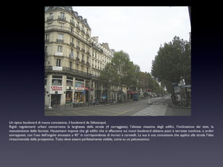 Un tipico boulevard di nuova concezione, il boulevard de Sébastopol.
Rigidi regolamenti urbani concernono la larghezza della strada (4 carreggiate), l’altezza massima degli edifici, l’inclinazione dei tetti, la
manutenzione delle facciate. Haussmann impone che gli edifici che si affacciano sui nuovi boulevard abbiano piani e terrazze continue, a ordini
sovrapposti, con l’uso dell’angolo smussato a 45° in corrispondenza di incroci e caroselli. La sua è una concezione che applica alla strada l’idea
rinascimentale della prospettiva. Tutto deve essere perfettamente visibile, come su un palcoscenico.

 