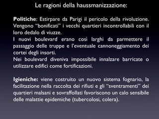 Le ragioni della haussmanizzazione:
Politiche: Estirpare da Parigi il pericolo della rivoluzione.
Vengono “bonificati” i vecchi quartieri incontrollabili con il
loro dedalo di viuzze.
I nuovi boulevard erano così larghi da parmettere il
passaggio delle truppe e l’eventuale cannoneggiamento dei
cortei degli insorti.
Nei boulevard diveniva impossibile innalzare barricate o
utilizzare edifici come fortificazioni.
Igieniche: viene costruito un nuovo sistema fognario, la
facilitazione nella raccolta dei rifiuti e gli “sventramenti” dei
quartieri malsani e sovraffollati favoriscono un calo sensibile
delle malattie epidemiche (tubercolosi, colera).

 