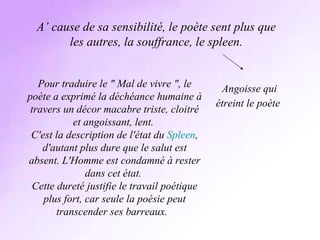 A’ cause de sa sensibilité, le poète sent plus que les autres, la souffrance, le spleen. Angoisse qui étreint le poète   Pour traduire le &quot; Mal de vivre &quot;, le poète a exprimé la déchéance humaine à travers un décor macabre triste, cloitré et angoissant, lent.  C'est la description de l'état du  Spleen , d'autant plus dure que le salut est absent. L'Homme est condamné à rester dans cet état.  Cette dureté justifie le travail poétique plus fort, car seule la poésie peut transcender ses barreaux.   