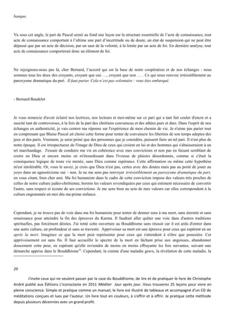 banque.
Vu sous cet angle, le pari de Pascal serait au fond une leçon sur la structure essentielle de l’acte de connaissance, tout
acte de connaissance comportant à l’ultime une part d’incertitude ou de doute, un état de suspension qui ne peut être
dépassé que par un acte de décision, par un saut de la volonté, à la limite par un acte de foi. En dernière analyse, tout
acte de connaissance comporterait donc un élément de foi.
Ne rejoignons-nous pas là, cher Bernard, l’accord qui est la base de notre coopération et de nos échanges : nous
sommes tous les deux des croyants, croyant que oui …, croyant que non … . Ce qui nous renvoie irrésistiblement au
paroxysme dramatique du pari. Il faut parier. Cela n’est pas volontaire : vous êtes embarqué.
- Bernard Baudelet
Je vous remercie d'avoir éclairé nos lectrices, nos lecteurs et moi-même sur ce pari qui a tant fait couler d'encre et a
suscité tant de controverses, à la fois de la part des chrétiens convaincus et des athées purs et durs. Dans l'esprit de nos
échanges en authenticité, je vais centrer ma réponse sur l'expérience de mon chemin de vie. Je n'aime pas parier tout
en comprenant que Blaise Pascal ait choisi cette forme pour tenter de convaincre les libertins de son temps adeptes des
jeux et des paris. Vraiment, je serai peiné que des personnes que je considère, puissent faire un tel pari. Il n'est plus de
notre époque. Il est irrespectueux de l'image de Dieu de ceux qui croient en lui et des hommes qui s'abaisseraient à un
tel marchandage. J'essaie de conduire ma vie en cohérence avec mes convictions et non pas en faisant semblant de
croire en Dieu et encore moins en m'étourdissant dans l'ivresse de plaisirs désordonnés, comme si c'était la
conséquence logique de toute vie menée, sans Dieu comme espérance. Cette affirmation ou même cette hypothèse
m'est intolérable. Or, vous le savez, je crois que Dieu n'est pas, certes avec des doutes mais pas au point de jouer au
yoyo dans un agnosticisme oui – non. Je ne me sens pas renvoyer irrésistiblement au paroxysme dramatique du pari,
en vous citant, bien cher ami. Ma foi humaniste dans le cadre de cette conviction impose des valeurs très proches de
celles de notre culture judéo-chrétienne, hormis les valeurs revendiquées par ceux qui estiment nécessaire de convertir
l'autre, sans respect et écoute de ses convictions. Je me sens bien au sein de mes valeurs car elles correspondent à la
culture engrammée en moi dès ma prime enfance.
Cependant, je ne trouve pas de voie dans ma foi humaniste pour tenter de donner sens à ma mort, sans éternité et sans
renaissance pour atteindre la fin des épreuves du Karma. Il faudrait aller quêter une voie dans d'autres traditions
spirituelles, pas forcément déistes. J'ai tenté cette ouverture au Bouddhisme sans réussir car il est ardu d'entrer dans
une autre culture, en profondeur et sans se travestir. Apprivoiser sa mort est une épreuve pour ceux qui espèrent en un
après la mort. Imaginez ce que la mort peut représenter pour ceux qui s'attendent à n'être que poussière. Cet
apprivoisement est sans fin. Il faut accueillir le spectre de la mort en lâchant prise aux angoisses, abandonner
doucement cette peur, en espérant qu'elle reviendra de moins en moins effrayante les fois suivantes, suivant une
démarche apprise dans le Bouddhisme29
. Cependant, la crainte d'une maladie grave, la révélation de cette maladie, la
29
J'invite ceux qui ne veulent passer par la case du Bouddhisme, de lire et de pratiquer le livre de Christophe
André publié aux Éditions L'iconoclaste en 2011 Méditer Jour après jour. Vous trouverez 25 leçons pour vivre en
pleine conscience. Simple et pratique comme un manuel, le livre est illustré de tableaux et accompagné d'un CD de
méditations conçues et lues par l'auteur. Un livre tout en couleurs, à s'offrir et à offrir. Je pratique cette méthode
depuis plusieurs décennies avec un grand profit.
 