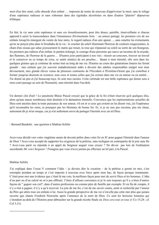 mort d'un être aimé, celle absurde d'un enfant … imposent de tenter de nouveau d'apprivoiser la mort, sans le refuge
d'une espérance radieuse et sans s'abonner dans des rigolades alcoolisées ou dans d'autres "plaisirs" dépourvus
d'éthique.
En fait, la vie sans cette espérance et sans ces étourdissements, peut être douce, paisible, émerveillante si chacun
apprend à saisir la transcendance dans l'immanence d'événements forts : un amour partagé, les premiers cris de ses
enfants lorsqu'ils émergent du ventre de leur mère, le regard radieux d'un ami apaisé…, sans omettre les événements
qu'on ne perçoit plus dans le brouhaha de la vie : le coucher du soleil illuminant l'horizon de couleurs rougeoyantes, le
chant d'un oiseau qui salue joyeusement le matin qui renait, la rose qui s'épanouit au soleil au sortir de son bourgeon,
les premiers pas radieux d'un enfant, le pardon échangé, le courage d'une personne qui sauve un inconnu de la noyade,
des flammes, de l'horreur de la guerre… D'autres joies participent à nos vies : réussir un concours, trouver un travail
et le conserver en ce temps de crise, se sentir aimé(e) de ses proches... Quant à mon éternité, elle sera dans les
quelques graines que je continue de semer tout au long de ma vie. D'autres au cours des générations futures les feront
grandir : mes enfants que j'ai souvent maladroitement aidés à devenir des adultes responsables malgré tout mon
dévouement, mes grands élèves venus de plusieurs continents de l'Occident à l'Extrême-Orient que j'ai contribué à
former jusqu'au doctorat en sciences, tous ceux et toutes celles que j'ai croisés dans ma vie en amour ou en amitié…
J'ai donné un peu et j'ai beaucoup reçu, ils sont mes racines. Cette certitude est une belle espérance qui donne sens à
mon court passage au sein de l'humanité, sans éternité dans l'au-delà.
Un dernier clin d'œil ! Le janséniste Blaise Pascal croyait que la grâce de la foi n'était réservée qu'à quelques élus,
alors qu'une masse nombreuse était destinée à la damnation éternelle. Convaincu que les représentations actuelles de
Dieu sont ancrées dans la toute puissance de son amour, s'il est et si ceux qui croient en lui disent vrai, j'ai l'espérance
qu'il reconnaîtra les siens, et pourquoi pas les Hommes de bonne foi. Et, si je ne suis pas reconnu, peu me chaut,
autrement dit je m'en moque, car je n'ai nullement envie de partager l'éternité avec un tel Dieu.
- Bernard Baudelet : une question à Mathias Schiltz
Avez-vous décidé vers votre vingtième année de devenir prêtre dans votre foi en JC pour gagner l'éternité dans l'amour
de Dieu ? Avez-vous accepté de supporter les exigences de la prêtrise, sans rechigner en contrepartie de la joie sans fin
? Avez-vous parié ou répondu à un appel du Seigneur auquel vous croyez ? Ne dit-on pas lors de l'ordination
sacerdotale Me voici Seigneur ! J'imagine que vous n'avez jamais pu effectuer un tel pari, à la Pascal.
Mathias Schiltz
J’ai expliqué dans l’essai V comment l’idée – je devrais dire la vocation – de la prêtrise a germé en moi, s’est
estompée pendant un temps et s’est imposée à nouveau avec force après mon bac, de façon presque instantanée.
C’était pour moi une évidence que c’était là ma voie, la meilleure façon pour moi de servir Dieu et les hommes. L’idée
d’un pari ou d’un calcul ne m’a pas effleuré. J’étais d’ailleurs convaincu et je le suis toujours qu’il y a bien d’autres
façons de " gagner son ciel", dans d’autres professions ou comme père de famille par exemple. Et en fin de compte, il
n’y a rien à gagner, il n’y a qu’à recevoir. La joie de ma foi, c’est de me savoir connu, aimé et recherché par l’amour
du Père qui attire tous ses enfants à lui. Aussi la grande perspective de ma vie n’est-elle pas cette mer plus que jamais
ouverte que chante Friedrich Nietzsche après l’annonce de la mort de Dieu. Ce sont les horizons lointains qui
s’étendent au-delà de l’Histoire pour déboucher sur la grande récolte finale où Dieu sera tout en tous (1 Co 15,28 ; cf.
Col 3,11).
 