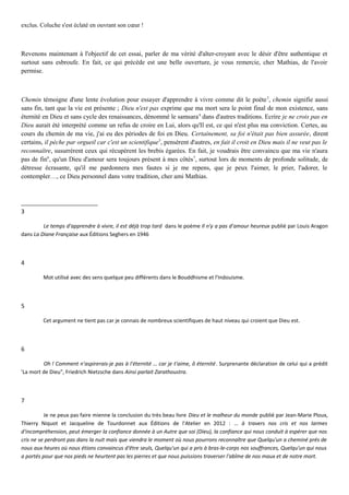exclus. Coluche s'est éclaté en ouvrant son cœur !
Revenons maintenant à l'objectif de cet essai, parler de ma vérité d'alter-croyant avec le désir d'être authentique et
surtout sans esbroufe. En fait, ce qui précède est une belle ouverture, je vous remercie, cher Mathias, de l'avoir
permise.
Chemin témoigne d'une lente évolution pour essayer d'apprendre à vivre comme dit le poète3
, chemin signifie aussi
sans fin, tant que la vie est présente ; Dieu n'est pas exprime que ma mort sera le point final de mon existence, sans
éternité en Dieu et sans cycle des renaissances, dénommé le samsara4
dans d'autres traditions. Ecrire je ne crois pas en
Dieu aurait été interprété comme un refus de croire en Lui, alors qu'Il est, ce qui n'est plus ma conviction. Certes, au
cours du chemin de ma vie, j'ai eu des périodes de foi en Dieu. Certainement, sa foi n'était pas bien assurée, dirent
certains, il pèche par orgueil car c'est un scientifique5
, pensèrent d'autres, en fait il croit en Dieu mais il ne veut pas le
reconnaître, susurrèrent ceux qui récupèrent les brebis égarées. En fait, je voudrais être convaincu que ma vie n'aura
pas de fin6
, qu'un Dieu d'amour sera toujours présent à mes côtés7
, surtout lors de moments de profonde solitude, de
détresse écrasante, qu'il me pardonnera mes fautes si je me repens, que je peux l'aimer, le prier, l'adorer, le
contempler…, ce Dieu personnel dans votre tradition, cher ami Mathias.
3
Le temps d'apprendre à vivre, il est déjà trop tard dans le poème Il n'y a pas d'amour heureux publié par Louis Aragon
dans La Diane Française aux Éditions Seghers en 1946
4
Mot utilisé avec des sens quelque peu différents dans le Bouddhisme et l'Indouisme.
5
Cet argument ne tient pas car je connais de nombreux scientifiques de haut niveau qui croient que Dieu est.
6
Oh ! Comment n'aspirerais-je pas à l'éternité … car je t'aime, ô éternité. Surprenante déclaration de celui qui a prédit
'La mort de Dieu", Friedrich Nietzsche dans Ainsi parlait Zarathoustra.
7
Je ne peux pas faire mienne la conclusion du très beau livre Dieu et le malheur du monde publié par Jean-Marie Ploux,
Thierry Niquot et Jacqueline de Tourdonnet aux Éditions de l'Atelier en 2012 : … à travers nos cris et nos larmes
d'incompréhension, peut émerger la confiance donnée à un Autre que soi (Dieu), la confiance qui nous conduit à espérer que nos
cris ne se perdront pas dans la nuit mais que viendra le moment où nous pourrons reconnaître que Quelqu'un a cheminé prés de
nous aux heures où nous étions convaincus d'être seuls, Quelqu'un qui a pris à bras-le-corps nos souffrances, Quelqu'un qui nous
a portés pour que nos pieds ne heurtent pas les pierres et que nous puissions traverser l'abîme de nos maux et de notre mort.
 