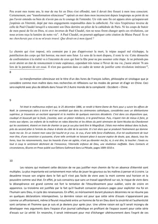 Peu avant mes trente ans, le mur de ma foi en Dieu s'est effondré, tant il devait être fissuré à mon insu conscient.
Certainement, une "transformation silencieuse"8
opérait en moi dans mon inconscient depuis longtemps au point de ne
pas l'avoir entendu ou bien de n'avoir pas eu le courage de l'entendre. Un vide sans fin est apparu alors qu'auparavant
j'espérais en l'éternité, dopé par mes engagements responsables dans la catholicité. J'ai vécu l'expérience inverse de
celle de Paul Claudel lorsqu'il a rencontré son Dieu derrière un pilier de la cathédrale de Paris. Ni les coups de butoir
de mon passé de foi en Dieu, ni ceux inverses de Paul Claudel, rien ne nous firent changer après ces révélations, car
nous avions reçu la lumière de notre vie9
. A Paul Claudel, on pourrait appliquer cette citation de Blaise Pascal Tu ne
me chercherais pas si tu ne m'avais trouvé. Que dirait-on à mon égard ?
Le chemin qui s'est imposé, m'a contraint pas à pas d'apprivoiser la mort, le trépas auquel nul n'échappe, la
putréfaction des corps qui fait horreur, ma mort sans futur. Le sens de la mort disparu, il reste la vie. Cette démarche
de confrontation à la réalité va à l'encontre de ceux qui font la fête pour ne pas assumer cette étape. Je ne prétends pas
avoir atteint un état de renoncement à toute espérance, cependant très tenue à l'hiver de ma vie, j'aurai atteint 76 ans
lors de la parution de cet essai. Il n'est pas question dans ce cadre de tenter de justifier cette révolution intérieure10
,
8
La transformation silencieuse est le titre d'un des livres de François Jullien, philosophe et sinologue que je
considère comme mon maître dans mes recherches et réflexions sur les modes de penser et d'agir en Chine. Ceci
sera explicité avec plus de détails dans l'essai VII 2 Autre monde de la complexité : Occident – Chine.
9
Tel était le malheureux enfant qui, le 25 décembre 1886, se rendit à Notre-Dame de Paris pour y suivre les offices de
Noël. Je commençais alors à écrire et il me semblait que dans les cérémonies catholiques, considérées avec un dilettantisme
supérieur, je trouverais un excitant approprié et la matière de quelques exercices décadents. C'est dans ces dispositions que,
coudoyé et bousculé par la foule, j'assistai, avec un plaisir médiocre, à la grand'messe. Puis, n'ayant rien de mieux à faire, je
revins aux vêpres. Les enfants de la maîtrise en robes blanches et les élèves du petit séminaire de Saint-Nicolas-du-Chardonnet
qui les assistaient, étaient en train de chanter ce que je sus plus tard être le Magnificat. J'étais moi-même debout dans la foule,
près du second pilier à l'entrée du chœur à droite du côté de la sacristie. Et c'est alors que se produisit l'événement qui domine
toute ma vie. En un instant mon cœur fut touché et je crus. Je crus, d'une telle force d'adhésion, d'un tel soulèvement de tout
mon être, d'une conviction si puissante, d'une telle certitude ne laissant place à aucune espèce de doute, que, depuis, tous les
livres, tous les raisonnements, tous les hasards d'une vie agitée, n'ont pu ébranler ma foi, ni, à vrai dire, la toucher. J'avais eu
tout à coup le sentiment déchirant de l'innocence, l'éternelle enfance de Dieu, une révélation ineffable. Dans Contacts et
circonstances, Œuvres en Prose publié aux Éditions Gallimard dans La Pléiade, pages 1009-1010 e.
10
Les raisons qui motivent cette décision de ne pas justifier mon chemin de foi en absence d'éternité sont
multiples. La plus importante est certainement mon refus de jouer les gourous ou les maîtres à penser et à croire. La
deuxième trouve son origine dans le fait qu'il n'est pas facile de vivre avec la mort comme seul horizon et la
poussière comme seul état. En effet, je suis convaincu que sans un travail approfondi sur soi, le risque de vivre dans
la désespérance est grand comme est fort la tentation de l'étourdissement pour oublier, voire de croire en
apparence. La troisième est justifiée par le fait qu'il faudrait consacrer plusieurs pages pour expliciter ma foi en
l'humain sans Dieu, ni cycle des renaissances. En effet, ce mûrissement durant plusieurs décennies ne se résume pas
en quelques déclarations intempestives. La dernière raison est pour que cette série d'essais n'apparaissent pas
comme un affrontement, même à fleuret moucheté entre un homme de foi en Dieu dont la sincérité et l'authenticité
sont certaines et l'homme que je suis et je deviens jour après jour. Une ultime raison est qu'il serait incongru de
développer mes arguments dans l'espace d'un journal catholique en profitant de l'espace ouvert pour cette série
d'essais sur La vérité. En revanche, il serait intéressant pour moi d'échanger ultérieurement dans l'esprit de ces
 