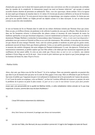 d'autant plus que pour moi le doute fait toujours partie de toutes mes convictions car elles ne sont jamais des certitudes
dans les mondes de la complexité. Je demeurerais jusqu'à ma mort un homme relativiste11
qui accepte et surtout
accueille d'autres chemins de personnes en authenticité. Alors, vous êtes agnostique, diront certains. Est-ce la rigueur
de mon esprit qui m'impose de trancher dans le vif, même s'il n'existe pas de preuve définitive en faveur de l'existence
ou de l'inexistence du divin ? Je crois pouvoir trouver dans cet engrammage, une exigence certaine. Je n'aime pas non
plus qu'on me qualifie d'athée car l'alpha privatif me déplait comme le in dans incroyant. Je suis un alter-croyant
comme on peut être alter-mondialiste.
Je suis un homme de foi en l'humain dans le cadre de ma culture chrétienne éclairée par l'homme Jésus que j'aime.
Dans ses pas, je m'efforce d'aimer, de pardonner et de solliciter le pardon de ceux que j'ai offensés. Mon chemin de vie
dans ma foi humaniste m'incite à m'émerveiller des phares connus et inconnus de notre humanité de toutes les
traditions spirituelles et non pas forcément religieuses, à œuvrer modestement en faisant le peu qu'on peut, en citant le
dominicain Philippe Maillard, à rechercher la transcendance dans l'immanence12
. Alors, à votre mort tout disparaîtra !
prétendent ceux qui croient en l'éternité en Dieu ou au cycle des renaissances. Ma certitude, et non plus ma conviction,
est que chacun de nous marque l'éternité. Ainsi, sont nos actions grandes et modestes au point que les grains semés,
produisent souvent de beaux fruits que d'autres goûteront. Certes, je suis parfois pessimiste et triste quand des amours
se meurent, des amitiés s'éloignent, des actes indignes de l'humain éclaboussent. Ce sont des épreuves. Éclairé par les
neurosciences notamment, je préfère espérer que leur libre arbitre a été réduit par leur inconscient engrammé par des
souffrances de leur passé oublié. Je crois au sens credo que Chacun dans sa nuit va vers sa lumière, une citation
attribuée à Victor Hugo sur son lit de mort. Ainsi revient la paix intérieure qui me réjouit et que j'aime partager avec
les hommes de bonne foi, dans l'Esprit d'Assise.
- Mathias Schiltz
Alors, cher ami, que faites-vous du Pari de Pascal ? Je m’en explique. Dans une première approche on pourrait dire
que dans le jeu de hasard celui qui pose sur la carte de Dieu gagne à tout coup. Mais en affrontant le pari de Pascal il
faut noter d’emblée que l’argument du pari n’est nullement le fondement de la foi personnelle de l’auteur des pensées.
C’est l’essai de mettre un sceptique, voire un libertin13
, en face de l’extrême difficulté de la preuve et, partant, de saisir
le problème de la preuve au poste le plus avancé. Le pari est en ce sens le tout dernier recours pour faire prendre
essais avec une personnalité de la qualité de Mathias Schiltz, si cette cohabitation même amicale ne l'a pas trop
importuné. A suivre, comme dans tous les bons feuilletons !
11
L'essai VIII traitera notamment du relativisme.
12
Ainsi, faire l'amour est immanent, le partager avec Amour est transcendant.
13
Loin de moi l’idée, cher Bernard, de vous considérer comme tel. Il s’agit ici de l’exégèse du texte de Pascal.
 