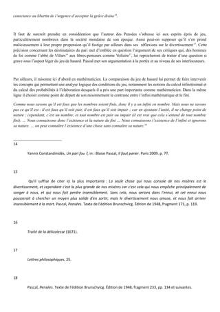 conscience au libertin de l’urgence d’accepter la grâce divine14
.
Il faut de surcroît prendre en considération que l’auteur des Pensées s’adresse ici aux esprits épris de jeu,
particulièrement nombreux dans la société mondaine de son époque. Aussi peut-on supposer qu’il s’en prend
malicieusement à leur propre propension qu’il fustige par ailleurs dans ses réflexions sur le divertissement15
. Cette
précision concernant les destinataires du pari met d’emblée en question l’argument de ses critiques qui, des hommes
de foi comme l’abbé de Villars16
aux libres-penseurs comme Voltaire17
, lui reprocheront de traiter d’une question si
grave sous l’aspect léger du jeu de hasard. Pascal met son argumentation à la portée et au niveau de ses interlocuteurs.
Par ailleurs, il raisonne ici d’abord en mathématicien. La comparaison du jeu de hasard lui permet de faire intervenir
les concepts qui permettent une analyse logique des conditions du jeu, notamment les notions du calcul infinitésimal et
du calcul des probabilités à l’élaboration desquels il a pris une part importante comme mathématicien. Dans la même
ligne il choisit comme point de départ de son raisonnement le contraste entre l’infini mathématique et le fini.
Comme nous savons qu’il est faux que les nombres soient finis, donc il y a un infini en nombre. Mais nous ne savons
pas ce qu’il est : il est faux qu’il soit pair, il est faux qu’il soit impair ; car en ajoutant l’unité, il ne change point de
nature ; cependant, c’est un nombre, et tout nombre est pair ou impair (il est vrai que cela s’entend de tout nombre
fini). … Nous connaissons donc l’existence et la nature du fini … Nous connaissons l’existence de l’infini et ignorons
sa nature. … on peut connaître l’existence d’une chose sans connaître sa nature.18
14
Yannis Constandinidès, Un pari fou ?, in : Blaise Pascal, Il faut parier. Paris 2009. p. 77.
15
Qu’il suffise de citer ici la plus importante : La seule chose qui nous console de nos misères est le
divertissement, et cependant c'est la plus grande de nos misères car c'est cela qui nous empêche principalement de
songer à nous, et qui nous fait perdre insensiblement. Sans cela, nous serions dans l'ennui, et cet ennui nous
pousserait à chercher un moyen plus solide d'en sortir; mais le divertissement nous amuse, et nous fait arriver
insensiblement à la mort. Pascal, Pensées. Texte de l’édition Brunschvicg. Édition de 1948, fragment 171, p. 119.
16
Traité de la délicatesse (1671).
17
Lettres philosophiques, 25.
18
Pascal, Pensées. Texte de l’édition Brunschvicg. Édition de 1948, fragment 233, pp. 134 et suivantes.
 