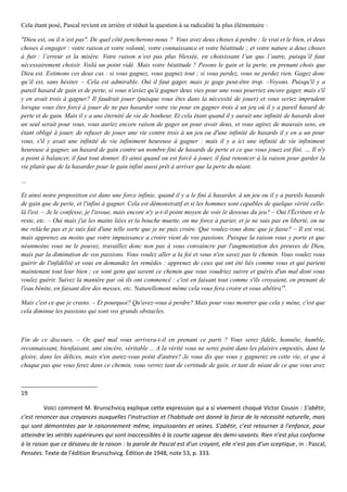 Cela étant posé, Pascal revient en arrière et réduit la question à sa radicalité la plus élémentaire :
"Dieu est, ou il n’est pas". De quel côté pencherons-nous ? Vous avez deux choses à perdre : le vrai et le bien, et deux
choses à engager : votre raison et votre volonté, votre connaissance et votre béatitude ; et votre nature a deux choses
à fuir : l’erreur et la misère. Votre raison n’est pas plus blessée, en choisissant l’un que l’autre, puisqu’il faut
nécessairement choisir. Voilà un point vidé. Mais votre béatitude ? Pesons le gain et la perte, en prenant choix que
Dieu est. Estimons ces deux cas : si vous gagnez, vous gagnez tout ; si vous perdez, vous ne perdez rien. Gagez donc
qu’il est, sans hésiter. – Cela est admirable. Oui il faut gager, mais je gage peut-être trop. –Voyons. Puisqu'il y a
pareil hasard de gain et de perte, si vous n'aviez qu'à gagner deux vies pour une vous pourriez encore gager, mais s'il
y en avait trois à gagner? Il faudrait jouer (puisque vous êtes dans la nécessité de jouer) et vous seriez imprudent
lorsque vous êtes forcé à jouer de ne pas hasarder votre vie pour en gagner trois à un jeu où il y a pareil hasard de
perte et de gain. Mais il y a une éternité de vie de bonheur. Et cela étant quand il y aurait une infinité de hasards dont
un seul serait pour vous, vous auriez encore raison de gager un pour avoir deux, et vous agirez de mauvais sens, en
étant obligé à jouer, de refuser de jouer une vie contre trois à un jeu ou d'une infinité de hasards il y en a un pour
vous, s'il y avait une infinité de vie infiniment heureuse à gagner : mais il y a ici une infinité de vie infiniment
heureuse à gagner, un hasard de gain contre un nombre fini de hasards de perte et ce que vous jouez est fini. … Il n'y
a point à balancer, il faut tout donner. Et ainsi quand on est forcé à jouer, il faut renoncer à la raison pour garder la
vie plutôt que de la hasarder pour le gain infini aussi prêt à arriver que la perte du néant.
…
Et ainsi notre proposition est dans une force infinie, quand il y a le fini à hasarder, à un jeu ou il y a pareils hasards
de gain que de perte, et l'infini à gagner. Cela est démonstratif et si les hommes sont capables de quelque vérité celle-
là l'est. – Je le confesse, je l'avoue, mais encore n'y a-t-il point moyen de voir le dessous du jeu? – Oui l'Écriture et le
reste, etc. – Oui mais j'ai les mains liées et la bouche muette, on me force à parier, et je ne suis pas en liberté, on ne
me relâche pas et je suis fait d'une telle sorte que je ne puis croire. Que voulez-vous donc que je fasse? – Il est vrai,
mais apprenez au moins que votre impuissance a croire vient de vos passions. Puisque la raison vous y porte et que
néanmoins vous ne le pouvez, travaillez donc non pas à vous convaincre par l'augmentation des preuves de Dieu,
mais par la diminution de vos passions. Vous voulez aller a la foi et vous n'en savez pas le chemin. Vous voulez vous
guérir de l'infidélité et vous en demandez les remèdes : apprenez de ceux qui ont été liés comme vous et qui parient
maintenant tout leur bien ; ce sont gens qui savent ce chemin que vous voudriez suivre et guéris d'un mal dont vous
voulez guérir. Suivez la manière par où ils ont commencé : c'est en faisant tout comme s'ils croyaient, en prenant de
l'eau bénite, en faisant dire des messes, etc. Naturellement même cela vous fera croire et vous abêtira19
.
Mais c'est ce que je crains. – Et pourquoi? Qu'avez-vous à perdre? Mais pour vous montrer que cela y mène, c'est que
cela diminue les passions qui sont vos grands obstacles.
Fin de ce discours. – Or, quel mal vous arrivera-t-il en prenant ce parti ? Vous serez fidèle, honnête, humble,
reconnaissant, bienfaisant, ami sincère, véritable ... A la vérité vous ne serez point dans les plaisirs empestés, dans la
gloire, dans les délices, mais n'en aurez-vous point d'autres? Je vous dis que vous y gagnerez en cette vie, et que à
chaque pas que vous ferez dans ce chemin, vous verrez tant de certitude de gain, et tant de néant de ce que vous avez
19
Voici comment M. Brunschvicq explique cette expression qui a si vivement choqué Victor Cousin : S’abêtir,
c’est renoncer aux croyances auxquelles l’instruction et l’habitude ont donné la force de la nécessité naturelle, mais
qui sont démontrées par le raisonnement même, impuissantes et veines. S’abêtir, c’est retourner à l’enfance, pour
atteindre les vérités supérieures qui sont inaccessibles à la courte sagesse des demi-savants. Rien n’est plus conforme
à la raison que ce désaveu de la raison : la parole de Pascal est d’un croyant, elle n’est pas d’un sceptique, in : Pascal,
Pensées. Texte de l’édition Brunschvicg. Édition de 1948, note 53, p. 333.
 
