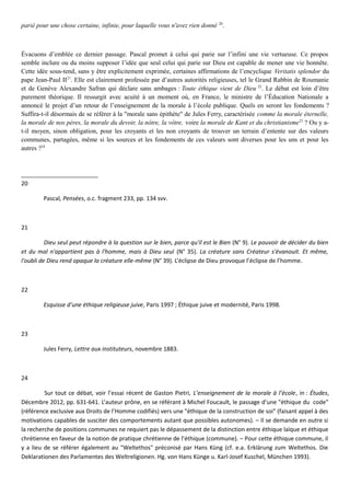 parié pour une chose certaine, infinie, pour laquelle vous n'avez rien donné 20
.
Évacuons d’emblée ce dernier passage. Pascal promet à celui qui parie sur l’infini une vie vertueuse. Ce propos
semble inclure ou du moins supposer l’idée que seul celui qui parie sur Dieu est capable de mener une vie honnête.
Cette idée sous-tend, sans y être explicitement exprimée, certaines affirmations de l’encyclique Veritatis splendor du
pape Jean-Paul II21
. Elle est clairement professée par d’autres autorités religieuses, tel le Grand Rabbin de Roumanie
et de Genève Alexandre Safran qui déclare sans ambages : Toute éthique vient de Dieu 22
. Le débat est loin d’être
purement théorique. Il ressurgit avec acuité à un moment où, en France, le ministre de l’Éducation Nationale a
annoncé le projet d’un retour de l’enseignement de la morale à l’école publique. Quels en seront les fondements ?
Suffira-t-il désormais de se référer à la "morale sans épithète" de Jules Ferry, caractérisée comme la morale éternelle,
la morale de nos pères, la morale du devoir, la nôtre, la vôtre, voire la morale de Kant et du christianisme23
? Ou y a-
t-il moyen, sinon obligation, pour les croyants et les non croyants de trouver un terrain d’entente sur des valeurs
communes, partagées, même si les sources et les fondements de ces valeurs sont diverses pour les uns et pour les
autres ?24
20
Pascal, Pensées, o.c. fragment 233, pp. 134 svv.
21
Dieu seul peut répondre à la question sur le bien, parce qu'il est le Bien (N° 9). Le pouvoir de décider du bien
et du mal n'appartient pas à l'homme, mais à Dieu seul (N° 35). La créature sans Créateur s'évanouit. Et même,
l'oubli de Dieu rend opaque la créature elle-même (N° 39). L’éclipse de Dieu provoque l’éclipse de l’homme.
22
Esquisse d’une éthique religieuse juive, Paris 1997 ; Éthique juive et modernité, Paris 1998.
23
Jules Ferry, Lettre aux instituteurs, novembre 1883.
24
Sur tout ce débat, voir l’essai récent de Gaston Pietri, L’enseignement de la morale à l’école, in : Études,
Décembre 2012, pp. 631-641. L’auteur prône, en se référant à Michel Foucault, le passage d’une "éthique du code"
(référence exclusive aux Droits de l’Homme codifiés) vers une "éthique de la construction de soi" (faisant appel à des
motivations capables de susciter des comportements autant que possibles autonomes). – Il se demande en outre si
la recherche de positions communes ne requiert pas le dépassement de la distinction entre éthique laïque et éthique
chrétienne en faveur de la notion de pratique chrétienne de l’éthique (commune). – Pour cette éthique commune, il
y a lieu de se référer également au "Weltethos" préconisé par Hans Küng (cf. e.a. Erklärung zum Weltethos. Die
Deklarationen des Parlamentes des Weltreligionen. Hg. von Hans Künge u. Karl-Josef Kuschel, München 1993).
 