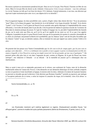 Revenons à présent au raisonnement paradoxal du pari. Dieu est ou il n’est pas. Pour Pascal, l’homme est libre de son
choix. Mais il n’est pas libre de choisir ou de s’abstenir. Il faut parier. Cela n’est pas volontaire : vous êtes embarqué.
La vie de l’homme est telle qu’il est forcé de choisir. S’il s’abstient, il prend néanmoins, à son insu, une décision qui
équivaut à opter tacitement pour cette vie-ci, aux dépens de la vie éternelle25
.
Pour le jugement logique, les deux possibilités sont, a priori, d’égale valeur. Que choisir dès lors ? Si je me prononce
"pour" Dieu, j’ai la chance de gagner "une éternité de vie et de bonheur" et je risque de perdre "du néant". Si je choisis
"contre", c’est l’inverse. C’est le génie de Pascal d’avoir assimilé cette aporie théorique à l’impénétrabilité des causes
efficientes, c’est-à-dire du hasard, dans le jeu des dés. Cela lui permet de traduire la question cruciale de l’existence de
Dieu dans la situation pratique du joueur. Il s’agit de l’audace d’engager ma vie, par-delà l’impénétrabilité des hasards
du jeu, sur la seule carte que Dieu est, qu’il est là, qu’il est capable de me saisir au vol. Et ce que j’ose appeler
l’allégorie, la parabole du pari n’a pour Pascal d’autre sens que de lui permettre de montrer le caractère raisonnable de
ce choix en concluant, moyennant la théorie de la probabilité, que les chances "pour" sont de loin plus favorables que
les chances "contre" et que, en dernière analyse, elles se tiennent les unes par rapport aux autres comme l’infini et le
zéro.
On pourrait dès lors penser avec Yannis Constandinidès que les dés sont en fin de compte pipés, que les jeux sont en
quelque sorte déjà faits … S’il n’y a réellement rien à perdre et tout à gagner à parier, la dramatisation terrible des
enjeux à laquelle se livre Pascal ne serait qu’un simple ressort de l’art de persuader, qu’une ruse d’apologiste 26
. On
pourrait même aller plus loin et voir dans l’argument du pari, comme en filigrane, de la part de Pascal une ironie
satirique27
, une réduction à l’absurde – et au ridicule – de la mentalité de joueurs qu’il a démasquée chez ses
interlocuteurs.
Mais ce serait à mon avis se méprendre gravement sur le sérieux, non seulement de l’enjeu, mais de la démarche
intellectuelle même de l’auteur des Pensées. Cette démarche est une démarche dialectique où toute certitude comporte
sa mise en question et toute incertitude sa logique, la tension entre les deux, inhérente à la nature de la pensée humaine
ne pouvant se résoudre que par la décision. Cette décision que Romano Guardini28
assimile au jugement, par analogie
à l’acception judiciaire de ce terme, a selon lui toujours le caractère du risque, de la témérité, voire d’un ultime va
25
Yannis Constandinidès, o.c.. p. 74.
26
O.c. p. 79.
27
Les Provinciales montrent qu’il maîtrise également ce registre. Chateaubriand considère Pascal, "cet
effrayant génie", comme le modèle de la plus parfaite plaisanterie (Génie du Christianisme, 3e
partie, Livre 2, ch. 6).
28
Romano Guardini, Christliches Bewusstsein, Versuche über Pascal. München 19502
, pp. 209-219, surtout 216
sv.
 