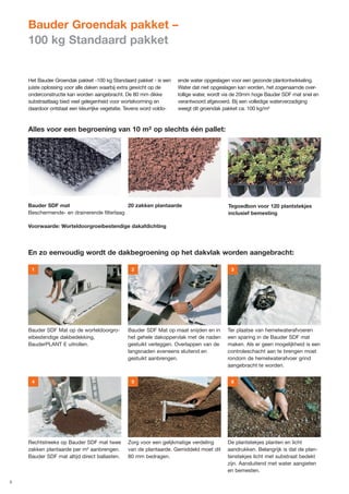 Bauder Groendak pakket –
    100 kg Standaard pakket


    Het Bauder Groendak pakket -100 kg Standaard pakket - is een     ende water opgeslagen voor een gezonde plantontwikkeling.
    juiste oplossing voor alle daken waarbij extra gewicht op de     Water dat niet opgeslagen kan worden, het zogenaamde over-
    onderconstructie kan worden aangebracht. De 80 mm dikke          tollige water, wordt via de 20mm hoge Bauder SDF mat snel en
    substraatlaag bied veel gelegenheid voor wortelvorming en        verantwoord afgevoerd. Bij een volledige waterverzadiging
    daardoor ontstaat een kleurrijke vegetatie. Tevens word voldo-   weegt dit groendak pakket ca. 100 kg/m²



    Alles voor een begroening van 10 m² op slechts één pallet:




    Bauder SDF mat                          20 zakken plantaarde                          Tegoedbon voor 120 plantstekjes
    Beschermende- en drainerende filterlaag                                               inclusief bemesting

    Voorwaarde: Worteldoorgroeibestendige dakafdichting




    En zo eenvoudig wordt de dakbegroening op het dakvlak worden aangebracht:

     1                                          2                                          3




    Bauder SDF Mat op de worteldoorgro-        Bauder SDF Mat op maat snijden en in       Ter plaatse van hemelwaterafvoeren
    eibestendige dakbedekking,                 het gehele dakoppervlak met de naden       een sparing in de Bauder SDF mat
    BauderPLANT E uitrollen.                   gestuikt verleggen. Overlappen van de      maken. Als er geen mogelijkheid is een
                                               langsnaden eveneens sluitend en            controleschacht aan te brengen moet
                                               gestuikt aanbrengen.                       rondom de hemelwaterafvoer grind
                                                                                          aangebracht te worden.


     4                                          5                                          6




    Rechtstreeks op Bauder SDF mat twee        Zorg voor een gelijkmatige verdeling       De plantstekjes planten en licht
    zakken plantaarde per m² aanbrengen.       van de plantaarde. Gemiddeld moet dit      aandrukken. Belangrijk is dat de plan-
    Bauder SDF mat altijd direct ballasten.    80 mm bedragen.                            tenstekjes licht met substraat bedekt
                                                                                          zijn. Aansluitend met water aangieten
                                                                                          en bemesten.

5
 