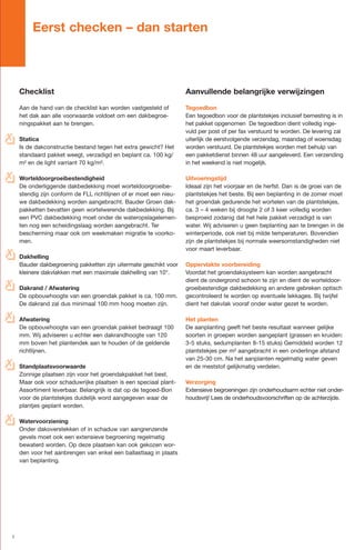 Eerst checken – dan starten



      Checklist                                                      Aanvullende belangrijke verwijzingen

      Aan de hand van de checklist kan worden vastgesteld of         Tegoedbon
      het dak aan alle voorwaarde voldoet om een dakbegroe-          Een tegoedbon voor de plantstekjes inclusief bemesting is in
      ningspakket aan te brengen.                                    het pakket opgenomen De tegoedbon dient volledig inge-
                                                                     vuld per post of per fax verstuurd te worden. De levering zal
✗
o     Statica                                                        uiterlijk de eerstvolgende verzendag, maandag of woensdag
      Is de dakconstructie bestand tegen het extra gewicht? Het      worden verstuurd. De plantstekjes worden met behulp van
      standaard pakket weegt, verzadigd en beplant ca. 100 kg/       een pakketdienst binnen 48 uur aangeleverd. Een verzending
      m² en de light varriant 70 kg/m².                              in het weekend is niet mogelijk.

✗
o     Worteldoorgroeibestendigheid                                   Uitvoeringstijd
      De onderliggende dakbedekking moet worteldoorgroeibe-          Ideaal zijn het voorjaar en de herfst. Dan is de groei van de
      stendig zijn conform de FLL richtlijnen of er moet een nieu-   plantstekjes het beste. Bij een beplanting in de zomer moet
      we dakbedekking worden aangebracht. Bauder Groen dak-          het groendak gedurende het wortelen van de plantstekjes,
      pakketten bevatten geen wortelwerende dakbedekking. Bij        ca. 3 – 4 weken bij droogte 2 of 3 keer volledig worden
      een PVC dakbedekking moet onder de wateropslagelemen-          besproeid zodanig dat het hele pakket verzadigd is van
      ten nog een scheidingslaag worden aangebracht. Ter             water. Wij adviseren u geen beplanting aan te brengen in de
      bescherming maar ook om weekmaken migratie te voorko-          winterperiode, ook niet bij milde temperaturen. Bovendien
      men.                                                           zijn de plantstekjes bij normale weersomstandigheden niet
                                                                     voor maart leverbaar.
✗
o Dakhelling
  Bauder dakbegroening pakketten zijn uitermate geschikt voor        Oppervlakte voorbereiding
      kleinere dakvlakken met een maximale dakhelling van 10°.       Voordat het groendaksysteem kan worden aangebracht
                                                                     dient de ondergrond schoon te zijn en dient de worteldoor-
✗
o     Dakrand / Afwatering                                           groeibestendige dakbedekking en andere gebreken optisch
      De opbouwhoogte van een groendak pakket is ca. 100 mm.         gecontroleerd te worden op eventuele lekkages. Bij twijfel
      De dakrand zal dus minimaal 100 mm hoog moeten zijn.           dient het dakvlak vooraf onder water gezet te worden.

✗
o     Afwatering                                                     Het planten
      De opbouwhoogte van een groendak pakket bedraagt 100           De aanplanting geeft het beste resultaat wanneer gelijke
      mm. Wij adviseren u echter een dakrandhoogte van 120           soorten in groepen worden aangeplant (grassen en kruiden:
      mm boven het plantendek aan te houden of de geldende           3-5 stuks, sedumplanten 8-15 stuks) Gemiddeld worden 12
      richtlijnen.                                                   plantstekjes per m² aangebracht in een onderlinge afstand
                                                                     van 25-30 cm. Na het aanplanten regelmatig water geven
✗
o     Standplaatsvoorwaarde                                          en de meststof gelijkmatig verdelen.
      Zonnige plaatsen zijn voor het groendakpakket het best.
      Maar ook voor schaduwrijke plaatsen is een speciaal plant-     Verzorging
      Assortiment leverbaar. Belangrijk is dat op de tegoed-Bon      Extensieve begroeningen zijn onderhoudsarm echter niet onder-
      voor de plantstekjes duidelijk word aangegeven waar de         houdsvrij! Lees de onderhoudsvoorschriften op de achterzijde.
      plantjes geplant worden.

✗
o     Watervoorziening
      Onder dakoverstekken of in schaduw van aangrenzende
      gevels moet ook een extensieve begroening regelmatig
      bewaterd worden. Op deze plaatsen kan ook gekozen wor-
      den voor het aanbrengen van enkel een ballastlaag in plaats
      van beplanting.




  1
 