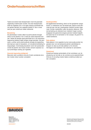 Onderhoudsvoorschriften



Tijdens de eerste twee bloeiperioden moet het groendak         Voedingsstoffen
regelmatig onderhouden worden. Na twee bloeiperioden           De bijgeleverde bemesting, direct na het aanplanten aange-
heeft de vegetatie zich in de regel zodanig ontwikkeld dat     bracht, is voldoende voor het eerste jaar. Daarna moet één-
het gehele dakvlak met vegetatie bedekt is. Dan is twee        maal per jaar met een voedingsrijke meststof worden bijge-
keer per jaar onderhoud veelal voldoende.                      mest. Zonder meststoffen zullen de planten afsterven. Voor
                                                               de bemesting zal uitsluitend een meststof mogen worden
Bewatering                                                     toegepast die gedurende langere periode meststof afgeeft.
De plantstekjes moeten alleen bij aanhoudende droogte          De beste tijd om te bemesten is het voorjaar. 30 gram/m² is
direct na het planten 2 tot 3 maal per week besproeid wor-     veelal toereikend.
den. Nadat de plantjes goed geworteld zijn is de extensieve
begroening bestand tegen langere droge perioden. Wij advi-     Kale plekken
seren u echter wel bij aanhoudende droogte de beplanting       Kale plekken in de vegetatie kunnen eenvoudig worden bij-
éénmaal per week te bewateren, om de plantontwikkeling te      gezaaid door van de bestaande planten plantstekjes te
bespoedigen. Overvloedig bewateren word niet aanbevolen        knippen en deze op de kale plekken uit te strooien.
omdat de planten dan teveel worden verwent waardoor ze         Vervolgens licht bedekken met substraat en aanwateren.
op kunstmatige voeding zijn ingesteld.
                                                               Onderhoud
Vreemde begroeiing (wildgroei)                                 Onderhoud bestaat grotendeels uit het controleren van de
Bijzonder sterk wortelend onkruid of sterk wortelende strui-   afwatering van het dak en de controle op de waterdichtheid.
ken moeten direct worden verwijderd.                           Onkruid of vervuiling moeten tijdens onderhoud altijd wor-
                                                               den verwijderd.




KAB NV
   Bauder B.V.
Hannekenshoek 34
   Ambrachtsweg 5
B-2200 Herentals
   3953 BZ Maarsbergen                                                                         Alle gegevens in deze brochure berusten op de huidige
   Telefoon (0343) 59 14 78                                                                    stand der techniek. Wijzigingen voorbehouden. Win
   Telefax (0343) 59 75 96                                                                     eventueel inlichtingen in over de stand van de tech-
                                                                                               nische kennis op het moment van uw bestelling.
   info@bauder.nl
T: +32 (0) 14 21 33 56
@: info    @kab.be
   www.bauder.nl                                                                               0942/0509
 