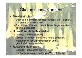 • Bio-klimatisch
– Dach zum Sammeln von Regenwasser (für Toiletten,
Küche und zum Waschen)
– Bau ist dem Klima und den örtlichen Gegebenheiten
optimal angepasst
• Umweltfreundliche Materialien
– Geringe Umweltbelastung
– schnell nachwachsendes Holz <caña guadua>.
– Nutzung von vor Ort vorhandenen und
gebräuchlichen Materialien
• Recycelte Materialien
– Spenden: gebrauchte Türen, Tische
– Dachabdeckung aus Folien von Werbeträgern
Ökologisches Konzept
 