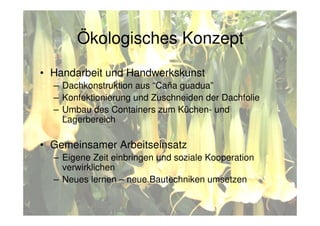 Eco-concept
• Handarbeit und Handwerkskunst
– Dachkonstruktion aus “Caña guadua”
– Konfektionierung und Zuschneiden der Dachfolie
– Umbau des Containers zum Küchen- und
Lagerbereich
• Gemeinsamer Arbeitseinsatz
– Eigene Zeit einbringen und soziale Kooperation
verwirklichen
– Neues lernen – neue Bautechniken umsetzen
Ökologisches Konzept
 