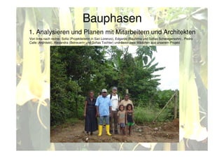 Bauphasen
1. Analysieren und Planen mit Mitarbeitern und Architekten
Von links nach rechts: Sofia (Projektleiterin in San Lorenzo), Edgardo (Baufirma und Sofias Schwiegersohn) , Pedro
Calle (Architekt), Alexandra (Betreuerin und Sofias Tochter) und davor zwei Mädchen aus unserem Projekt
 