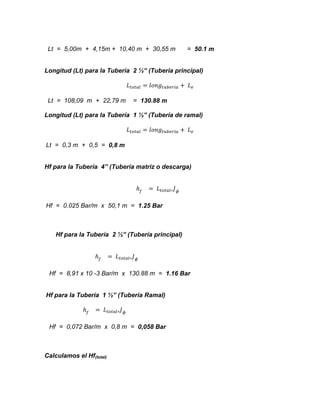 Lt = 5,00m + 4,15m + 10,40 m + 30,55 m

= 50.1 m

Longitud (Lt) para la Tubería 2 ½” (Tubería principal)

Lt = 108,09 m + 22,79 m

= 130.88 m

Longitud (Lt) para la Tubería 1 ½” (Tubería de ramal)

Lt = 0,3 m + 0,5 = 0,8 m
Hf para la Tubería 4” (Tubería matriz o descarga)

Hf = 0.025 Bar/m x 50,1 m = 1.25 Bar

Hf para la Tubería 2 ½” (Tubería principal)

Hf = 8,91 x 10 -3 Bar/m x 130.88 m = 1.16 Bar
Hf para la Tubería 1 ½” (Tubería Ramal)

Hf = 0,072 Bar/m x 0,8 m = 0,058 Bar

Calculamos el Hf(total)

 