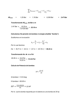 ∑

Hf(total)

=

1.25 Bar

+

1.16 Bar

+

0,058 Bar

=

Transformando Hf(total) de Bar a m
2.47 Bar x

10,33 m
= 25.18 m
1,01325 Bar

Calculamos Ha (presión de bombeo ó energía añadida “bomba”).
Sustituimos en la ecuación:

Por lo cual decimos
Ha = 45,71 m + 8,5 m + 1,21 m + 25.18 m = 68,32 m

Transformando Ha de m a Psi
80.06 m x 14,5 Psi
= 114.35 Psi
10,22 m

Calculo de Potencia de bombeo

HP 

QH
45

Q bombeo = 12.6 l/seg
H bombeo = 80.06 m
22 HP
Por lo cual la bomba requerida por el sistema es una bomba de 25 hp

2.47 Bar

 