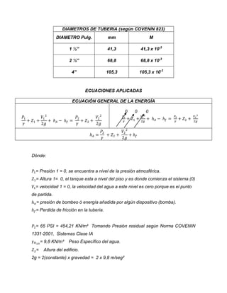 DIAMETROS DE TUBERIA (según COVENIN 823)
DIAMETRO Pulg.

mm

M

1 ½”

41,3

41,3 x 10-3

2 ½”

68,8

68,8 x 10-3

4”

105,3

105,3 x 10-3

ECUACIONES APLICADAS
ECUACIÓN GENERAL DE LA ENERGÍA
0

0

0

Dónde:

= Presión 1 = 0, se encuentra a nivel de la presión atmosférica.
= Altura 1= 0, el tanque esta a nivel del piso y es donde comienza el sistema (0)
= velocidad 1 = 0, la velocidad del agua a este nivel es cero porque es el punto
de partida.
= presión de bombeo ó energía añadida por algún dispositivo (bomba).
= Perdida de fricción en la tubería.

= 65 PSI = 454,21 KN/m² Tomando Presión residual según Norma COVENIN
1331-2001, Sistemas Clase IA
= 9,8 KN/m³
=

Peso Específico del agua.

Altura del edificio.

2g = 2(constante) x gravedad = 2 x 9,8 m/seg²

 
