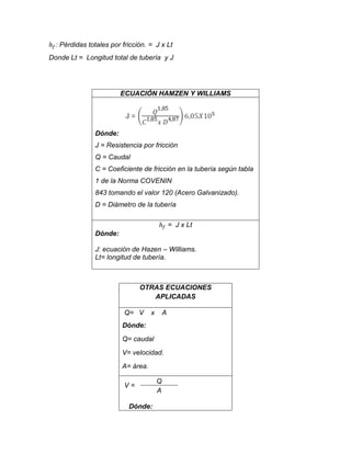 : Pérdidas totales por fricción. = J x Lt
Donde Lt = Longitud total de tubería y J

ECUACIÓN HAMZEN Y WILLIAMS

Dónde:
J = Resistencia por fricción
Q = Caudal
C = Coeficiente de fricción en la tubería según tabla
1 de la Norma COVENIN
843 tomando el valor 120 (Acero Galvanizado).
D = Diámetro de la tubería
= J x Lt
Dónde:
J: ecuación de Hazen – Williams.
Lt= longitud de tubería.

OTRAS ECUACIONES
APLICADAS
Q= V

x

A

Dónde:
Q= caudal
V= velocidad.
A= área.
V=
Dónde:

Q
A

 