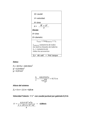 Q= caudal
V= velocidad.
A= área.
A=

π

x D2
4

Dónde:
A= área
D= diametro

Z2= Alt. edif. + Prof. tanque

Datos:
P2 = 65 Psi = 448 KN/m2
γ = 9,8 KN/m2
g = 9,81m/s2

Altura del sistema
Z2 = 6 m + 2,5 m = 8,5 m
Velocidad Tubería 1 ½” con caudal puntual por gabinete 6,5 l/s

V =

6,5 X 10-3 m3/s
π x (41,3 x 10-3 m)2
4

=

4,88m/s

 