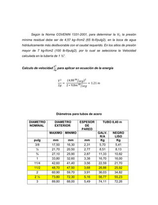 Según la Norma COVENIN 1331-2001, para determinar la V2, la presión
mínima residual debe ser de 4,57 kg–f/cm2 (65 lb-f/pulg2), en la boca de agua
hidráulicamente más desfavorable con el caudal requerido. En los sitios de presión
mayor de 7 kg-f/cm2 (100 lb-f/pulg2), por lo cual se selecciona la Velocidad
calculada en la tubería de 1 ½”.

Calculo de velocidad

para aplicar en ecuación de la energía

⁄
⁄

Diámetros para tubos de acero
DIAMETRO
NOMINAL

DIAMETRO
EXTERIOR

ESPESOR
DE
PARED

MAXIMO MINIMO
pulg
3/8
½
¾
1
11/4
11/2
2
2½
3

mm
17,50
21,70
27,10
33,80
42,60
48,70
60,90
73,80
89,80

mm
16,30
20,50
25,90
32,60
41,40
47,50
59,70
72,30
88,00

mm
2,31
2,77
2,87
3,38
3,56
3,68
3,91
5,16
5,49

TUBO 6,40 m

GALV.
R/A
Kg
5,70
8,51
11,33
16,70
22,59
26,88
36,03
56,77
74,11

NEGRO
LISO
Kg
5,41
8,13
10,82
16,00
21,70
25,92
34,82
55,23
72,26

 