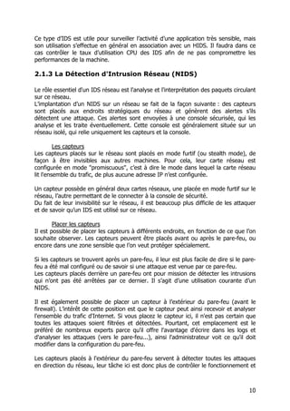 10
Ce type d’IDS est utile pour surveiller l’activité d’une application très sensible, mais
son utilisation s’effectue en général en association avec un HIDS. Il faudra dans ce
cas contrôler le taux d’utilisation CPU des IDS afin de ne pas compromettre les
performances de la machine.
2.1.3 La Détection d'Intrusion Réseau (NIDS)
Le rôle essentiel d'un IDS réseau est l'analyse et l'interprétation des paquets circulant
sur ce réseau.
L’implantation d’un NIDS sur un réseau se fait de la façon suivante : des capteurs
sont placés aux endroits stratégiques du réseau et génèrent des alertes s’ils
détectent une attaque. Ces alertes sont envoyées à une console sécurisée, qui les
analyse et les traite éventuellement. Cette console est généralement située sur un
réseau isolé, qui relie uniquement les capteurs et la console.
Les capteurs
Les capteurs placés sur le réseau sont placés en mode furtif (ou stealth mode), de
façon à être invisibles aux autres machines. Pour cela, leur carte réseau est
configurée en mode "promiscuous", c’est à dire le mode dans lequel la carte réseau
lit l'ensemble du trafic, de plus aucune adresse IP n’est configurée.
Un capteur possède en général deux cartes réseaux, une placée en mode furtif sur le
réseau, l’autre permettant de le connecter à la console de sécurité.
Du fait de leur invisibilité sur le réseau, il est beaucoup plus difficile de les attaquer
et de savoir qu’un IDS est utilisé sur ce réseau.
Placer les capteurs
Il est possible de placer les capteurs à différents endroits, en fonction de ce que l’on
souhaite observer. Les capteurs peuvent être placés avant ou après le pare-feu, ou
encore dans une zone sensible que l’on veut protéger spécialement.
Si les capteurs se trouvent après un pare-feu, il leur est plus facile de dire si le pare-
feu a été mal configuré ou de savoir si une attaque est venue par ce pare-feu.
Les capteurs placés derrière un pare-feu ont pour mission de détecter les intrusions
qui n’ont pas été arrêtées par ce dernier. Il s’agit d’une utilisation courante d’un
NIDS.
Il est également possible de placer un capteur à l’extérieur du pare-feu (avant le
firewall). L’intérêt de cette position est que le capteur peut ainsi recevoir et analyser
l'ensemble du trafic d'Internet. Si vous placez le capteur ici, il n'est pas certain que
toutes les attaques soient filtrées et détectées. Pourtant, cet emplacement est le
préféré de nombreux experts parce qu'il offre l'avantage d'écrire dans les logs et
d'analyser les attaques (vers le pare-feu...), ainsi l'administrateur voit ce qu'il doit
modifier dans la configuration du pare-feu.
Les capteurs placés à l'extérieur du pare-feu servent à détecter toutes les attaques
en direction du réseau, leur tâche ici est donc plus de contrôler le fonctionnement et
 