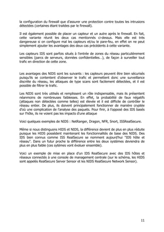 11
la configuration du firewall que d’assurer une protection contre toutes les intrusions
détectées (certaines étant traitées par le firewall).
Il est également possible de placer un capteur et un autre après le firewall. En fait,
cette variante réunit les deux cas mentionnés ci-dessus. Mais elle est très
dangereuse si on configure mal les capteurs et/ou le pare-feu, en effet on ne peut
simplement ajouter les avantages des deux cas précédents à cette variante.
Les capteurs IDS sont parfois situés à l’entrée de zones du réseau particulièrement
sensibles (parcs de serveurs, données confidentielles…), de façon à surveiller tout
trafic en direction de cette zone.
Les avantages des NIDS sont les suivants : les capteurs peuvent être bien sécurisés
puisqu'ils se contentent d'observer le trafic et permettent donc une surveillance
discrète du réseau, les attaques de type scans sont facilement détectées, et il est
possible de filtrer le trafic.
Les NIDS sont très utilisés et remplissent un rôle indispensable, mais ils présentent
néanmoins de nombreuses faiblesses. En effet, la probabilité de faux négatifs
(attaques non détectées comme telles) est élevée et il est difficile de contrôler le
réseau entier. De plus, ils doivent principalement fonctionner de manière cryptée
d'où une complication de l'analyse des paquets. Pour finir, à l'opposé des IDS basés
sur l'hôte, ils ne voient pas les impacts d'une attaque
Voici quelques exemples de NIDS : NetRanger, Dragon, NFR, Snort, ISSRealSecure.
Même si nous distinguons HIDS et NIDS, la différence devient de plus en plus réduite
puisque les HIDS possèdent maintenant les fonctionnalités de base des NIDS. Des
IDS bien connus comme ISS RealSecure se nomment aujourd'hui "IDS hôte et
réseau". Dans un futur proche la différence entre les deux systèmes deviendra de
plus en plus faible (ces sytèmes vont évoluer ensemble).
Voici un exemple de mise en place d’un IDS RealSecure avec des IDS hôtes et
réseaux connectés à une console de management centrale (sur le schéma, les HIDS
sont appelés RealSecure Server Sensor et les NIDS RealSecure Network Sensor).
 