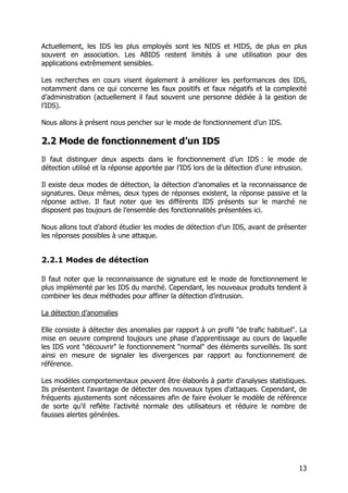 13
Actuellement, les IDS les plus employés sont les NIDS et HIDS, de plus en plus
souvent en association. Les ABIDS restent limités à une utilisation pour des
applications extrêmement sensibles.
Les recherches en cours visent également à améliorer les performances des IDS,
notamment dans ce qui concerne les faux positifs et faux négatifs et la complexité
d’administration (actuellement il faut souvent une personne dédiée à la gestion de
l’IDS).
Nous allons à présent nous pencher sur le mode de fonctionnement d’un IDS.
2.2 Mode de fonctionnement d’un IDS
Il faut distinguer deux aspects dans le fonctionnement d’un IDS : le mode de
détection utilisé et la réponse apportée par l’IDS lors de la détection d’une intrusion.
Il existe deux modes de détection, la détection d’anomalies et la reconnaissance de
signatures. Deux mêmes, deux types de réponses existent, la réponse passive et la
réponse active. Il faut noter que les différents IDS présents sur le marché ne
disposent pas toujours de l’ensemble des fonctionnalités présentées ici.
Nous allons tout d’abord étudier les modes de détection d’un IDS, avant de présenter
les réponses possibles à une attaque.
2.2.1 Modes de détection
Il faut noter que la reconnaissance de signature est le mode de fonctionnement le
plus implémenté par les IDS du marché. Cependant, les nouveaux produits tendent à
combiner les deux méthodes pour affiner la détection d’intrusion.
La détection d’anomalies
Elle consiste à détecter des anomalies par rapport à un profil "de trafic habituel". La
mise en oeuvre comprend toujours une phase d'apprentissage au cours de laquelle
les IDS vont "découvrir" le fonctionnement "normal" des éléments surveillés. Ils sont
ainsi en mesure de signaler les divergences par rapport au fonctionnement de
référence.
Les modèles comportementaux peuvent être élaborés à partir d'analyses statistiques.
Ils présentent l'avantage de détecter des nouveaux types d'attaques. Cependant, de
fréquents ajustements sont nécessaires afin de faire évoluer le modèle de référence
de sorte qu'il reflète l'activité normale des utilisateurs et réduire le nombre de
fausses alertes générées.
 