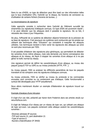 14
Dans le cas d’HIDS, ce type de détection peut être basé sur des information telles
que le taux d’utilisation CPU, l’activité sur le disque, les horaires de connexion ou
d’utilisation de certains fichiers (horaires de bureau…)
La reconnaissance de signature
Cette approche consiste à rechercher dans l'activité de l'élément surveillé les
empreintes (ou signatures) d'attaques connues. Ce type d'IDS est purement réactif ;
il ne peut détecter que les attaques dont il possède la signature. De ce fait, il
nécessite des mises à jour fréquentes.
De plus, l'efficacité de ce système de détection dépend fortement de la précision de
sa base de signature. C'est pourquoi ces systèmes sont contournés par les pirates qui
utilisent des techniques dites "d'évasion" qui consistent à maquiller les attaques
utilisées. Ces techniques tendent à faire varier les signatures des attaques qui ainsi
ne sont plus reconnues par l'IDS.
Il est possible d’élaborer des signatures plus génériques, qui permettent de détecter
les variantes d’une même attaque, mais cela demande une bonne connaissance des
attaques et du réseau, de façon à stopper les variantes d’une attaque et à ne pas
gêner le trafic normal du réseau
Une signature permet de définir les caractéristiques d’une attaque, au niveau des
paquet (jusqu’à TCP ou UDP) ou au niveau protocole (HTTP, FTP…).
Au niveau paquet, l’IDS va analyser les différents paramètres de tous les paquets
transitant et les comparer avec les signatures d’attaques connues.
Au niveau protocole, l’IDS va vérifier au niveau du protocole si les commandes
envoyées sont correctes ou ne contiennent pas d’attaque. Cette fonctionnalité a
surtout été développée pour HTTP actuellement.
Nous allons maintenant étudier un exemple d’élaboration de signature trouvé sur
Internet.
Exemple d’analyse d’une intrusion
Il s’agit d’un cas réel, présenté par Karen Kent Frederick dans ses articles situés sur
securityfocus.com.
Il s’agit de l’attaque d’un réseau par un réseau de type ver, qui utilisait une attaque
de type syn-scan. Les paquets contenant cette attaque avaient les caractéristiques
suivantes :
-Diverses adresses IP sources
-TCP port source 21, port destination 21
-Type of service 0
-Numéro d’identification IP 39426
 