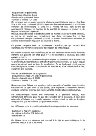 15
-Flags SYN et FIN positionnés
-Numéros de séquence divers
-Numéros d’acquittement divers
-Taille de la fenêtre TCP 1028
On remarque que ce paquet comporte plusieurs caractéristiques bizarres : les flags
SYN et FIN sont positionnés (SYN indique une demande de connexion et FIN une
demande de déconnexion), la taille de la fenêtre est fixe, alors qu’elle est
normalement négociée en fonction de la quantité de données à envoyer et de
l’espace de réception disponible.
De plus, les ports source et destination sont les mêmes (on dit qu’ils sont réflexifs),
ce qui ne se produit pas normalement lors d’une connexion ftp. Le flag
d’acquittement n’est pas positionné, pourtant un numéro d’acquittement est défini, le
numéro d’identification du paquet est toujours le même…
Ce paquet comporte donc de nombreuses caractéristiques qui peuvent être
exploitées pour former une signature de détection de cette attaque.
On va donc conserver ses caractéristiques les plus saillantes afin de limiter le temps
d’analyse des paquets (en effet, plus il y a de paramètres à analyser, plus cette
analyse va durer).
On va prendre les trois paramètres les plus adaptés pour détecter cette attaque : on
va prendre tout d’abord les flags SYN et FIN positionnés ensemble, car aucun paquet
normal de devrait avoir ce type de signalisation. On va également choisir comme
caractéristiques le numéro d’identification IP fixe (39426) et la taille de fenêtre fixe,
également très suspects.
Voici les caractéristiques de la signature :
-Uniquement les flags SYN and FIN positionnés
-Numéro d’identification IP 39426
-Taille de la fenêtre TCP 1028
Nous avons donc élaboré une signature, qui va permettre d’identifier toute tentative
d’attaque de ce type. Dans le cas étudié, cette signature a fonctionné pendant
quelques semaines, jusqu’au jour où une variante de cette attaque est survenue.
Ses caractéristiques étaient très semblables à la première attaque, mais
suffisamment différente pour ne pas être détectée par la signature. Il était donc
nécessaire d’élaborer une nouvelle signature qui permettrait de détecter les deux
attaques ainsi que les variantes qui pourraient survenir.
Les différences entre le première et la deuxième attaque étaient les suivantes :
-Seulement le flag SYN positionné
-La taille de la fenêtre TCP fixée à 40
-Port réflexif 53
On élabore alors une signature qui reprend à la fois les caractéristiques de la
première attaque et de la deuxième.
 