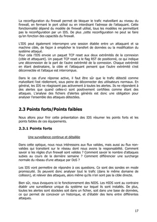 17
La reconfiguration du firewall permet de bloquer le trafic malveillant au niveau du
firewall, en fermant le port utilisé ou en interdisant l’adresse de l’attaquant. Cette
fonctionnalité dépend du modèle de firewall utilisé, tous les modèles ne permettant
pas la reconfiguration par un IDS. De plus ,cette reconfiguration ne peut se faire
qu’en fonction des capacités du firewall.
L’IDS peut également interrompre une session établie entre un attaquant et sa
machine cible, de façon à empêcher le transfert de données ou la modification du
système attaqué.
Pour cela l’IDS envoie un paquet TCP reset aux deux extrémités de la connexion
(cible et attaquant). Un paquet TCP reset a le flag RST de positionné, ce qui indique
une déconnexion de la part de l’autre extrémité de la connexion. Chaque extrémité
en étant destinataire, la cible et l’attaquant pensent que l’autre extrémité s’est
déconnectée et l’attaque est interrompue.
Dans le cas d’une réponse active, il faut être sûr que le trafic détecté comme
malveillant l’est réellement, sous peine de déconnecter des utilisateurs normaux. En
général, les IDS ne réagissent pas activement à toutes les alertes. Ils ne répondent à
des alertes que quand celles-ci sont positivement certifiées comme étant des
attaques. L’analyse des fichiers d’alertes générés est donc une obligation pour
analyser l’ensemble des attaques détectées.
2.3 Points forts/Points faibles
Nous allons pour finir cette présentation des IDS résumer les points forts et les
points faibles de ces équipements.
2.3.1 Points forts
Une surveillance continue et détaillée
Dans cette optique, nous nous intéressons aux flux valides, mais aussi au flux non-
valides qui transitent sur le réseau dont nous avons la responsabilité. Comment
savoir si les règles d'un firewall sont valides ? Comment savoir le nombre d'attaques
subies au cours de la dernière semaine ? Comment différencier une surcharge
normale du réseau d'une attaque par DoS ?
Les IDS vont permettre de répondre à ces questions. Ce sont des sondes en mode
promiscuité. Ils peuvent donc analyser tout le trafic (dans le même domaine de
collision), et relever des attaques, alors même qu'ils n'en sont pas la cible directe.
Bien sûr, nous évoquons ici le fonctionnement des NIDS. Les HIDS vont au contraire
établir une surveillance unique du système sur lequel ils sont installés. De plus,
toutes les alertes sont stockées soit dans un fichier, soit dans une base de données,
ce qui permet de concevoir un historique, et d’établir des liens entre différentes
attaques.
 