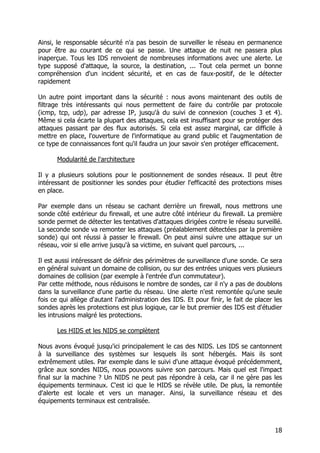 18
Ainsi, le responsable sécurité n'a pas besoin de surveiller le réseau en permanence
pour être au courant de ce qui se passe. Une attaque de nuit ne passera plus
inaperçue. Tous les IDS renvoient de nombreuses informations avec une alerte. Le
type supposé d'attaque, la source, la destination, ... Tout cela permet un bonne
compréhension d'un incident sécurité, et en cas de faux-positif, de le détecter
rapidement
Un autre point important dans la sécurité : nous avons maintenant des outils de
filtrage très intéressants qui nous permettent de faire du contrôle par protocole
(icmp, tcp, udp), par adresse IP, jusqu'à du suivi de connexion (couches 3 et 4).
Même si cela écarte la plupart des attaques, cela est insuffisant pour se protéger des
attaques passant par des flux autorisés. Si cela est assez marginal, car difficile à
mettre en place, l'ouverture de l'informatique au grand public et l'augmentation de
ce type de connaissances font qu'il faudra un jour savoir s'en protéger efficacement.
Modularité de l'architecture
Il y a plusieurs solutions pour le positionnement de sondes réseaux. Il peut être
intéressant de positionner les sondes pour étudier l'efficacité des protections mises
en place.
Par exemple dans un réseau se cachant derrière un firewall, nous mettrons une
sonde côté extérieur du firewall, et une autre côté intérieur du firewall. La première
sonde permet de détecter les tentatives d'attaques dirigées contre le réseau surveillé.
La seconde sonde va remonter les attaques (préalablement détectées par la première
sonde) qui ont réussi à passer le firewall. On peut ainsi suivre une attaque sur un
réseau, voir si elle arrive jusqu'à sa victime, en suivant quel parcours, ...
Il est aussi intéressant de définir des périmètres de surveillance d'une sonde. Ce sera
en général suivant un domaine de collision, ou sur des entrées uniques vers plusieurs
domaines de collision (par exemple à l'entrée d'un commutateur).
Par cette méthode, nous réduisons le nombre de sondes, car il n'y a pas de doublons
dans la surveillance d'une partie du réseau. Une alerte n'est remontée qu'une seule
fois ce qui allège d'autant l'administration des IDS. Et pour finir, le fait de placer les
sondes après les protections est plus logique, car le but premier des IDS est d'étudier
les intrusions malgré les protections.
Les HIDS et les NIDS se complètent
Nous avons évoqué jusqu'ici principalement le cas des NIDS. Les IDS se cantonnent
à la surveillance des systèmes sur lesquels ils sont hébergés. Mais ils sont
extrêmement utiles. Par exemple dans le suivi d'une attaque évoqué précédemment,
grâce aux sondes NIDS, nous pouvons suivre son parcours. Mais quel est l'impact
final sur la machine ? Un NIDS ne peut pas répondre à cela, car il ne gère pas les
équipements terminaux. C'est ici que le HIDS se révèle utile. De plus, la remontée
d'alerte est locale et vers un manager. Ainsi, la surveillance réseau et des
équipements terminaux est centralisée.
 