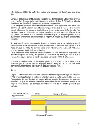 21
elle réalise un PUSH du buffer tout entier pour envoyer les données en une seule
fois.
Certaines applications ont besoin de récupérer les données aussi vite qu’elles arrivent
et sont prêtes à en payer le coût. Dans cette optique, le flag PUSH indique à la pile
de délivrer les données à l’application aussi vite que possible.
Si un attaquant potentiel désire récupérer le contenu d’un répertoire, cela ne lui sera
pas très utile car la session aura été interrompue avant que la réponse à sa requête
ne soit effectuée. Par contre, si celui-ci trouve le moyen de copier le fichier hôte (par
exemple) vers un répertoire accessible depuis le serveur Web du réseau, il ne
s’occupera pas de savoir si la session a été interrompue ou non puisque son exploit
aura réussi, simplement en positionnant le flag PUSH au sein du paquet contenant sa
requête.
Si l’attaquant à besoin de conserver la session ouverte, une autre technique reste à
sa disposition. L’astuce consiste à faire en sorte que la machine cible ignore le TCP
Reset envoyé par l’IDS. Ce dernier croira avoir interrompu la session et l’attaquant
pourra continuer son travail tranquillement.
Cette technique utilise le temps nécessaire pour un IDS de capturer le paquet, de
détecter l’exploit en cours, de générer le TCP Reset et d’envoyer celui-ci sur le
réseau. Une course contre la montre s’engage alors entre l’IDS et l’attaquant.
Pour que la machine cible de l’attaquant ignore le TCP Reset de l’IDS, il faut que le
prochain paquet de la session engagée entre l’attaquant et la machine cible
parvienne sur la machine cible avant le paquet Reset de l’IDS.
Rappel :
La pile TCP travaille sur une fenêtre. Certaines données reçues ont déjà été envoyées
(PUSH) vers l’application et certaines attendent dans le buffer qui doit être vidé vers
l’application. De plus il existe un espace vide en attente de réception de nouvelles
données. Ce que l’on nomme la fenêtre n’est autre que la réunion du buffer et de
l’espace vide. Seules les données présentes au sein de la fenêtre peuvent être
traitées.
 