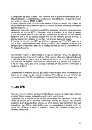 23
Sur la plupart des piles, le RESET doit coïncider avec le pointeur courant sans quoi le
paquet est ignoré. En sachant cela, un attaquant peut construire un "paquet suivant"
qui mettra en échec le RESET de l’IDS.
Admettons que l’attaque nécessite trois paquets. L’attaquant envoit tout d’abord les
deux premiers paquets (rappelons que l’IDS à besoin des trois premiers paquets pour
détecter l’attaque…).
L’attaquant va ensuite construire un quatrième paquet ne contenant aucune données
menaçante au yeux de l’IDS et l’envoyer avant le troisième. A ce stade le paquet
quatre sera copié dans le buffer dés son arrivée mais le pointeur courant restera
positionné sur la fin du second paquet. Dès que le troisième paquet arrivera, le
pointeur courant sera déplacé en une fois vers la fin du quatrième paquet.
A l’arrivée du paquet trois, l’IDS va générer et envoyer un TCP RESET basé sur le
paquet trois. Celui-ci sera de toutes façons ignoré lors de sa réception par la machine
cible puisqu’il ne coïncidera pas avec le pointeur courant de celle-ci (positionné sur la
fin du paquet quatre).
Pour la même raison ( le délai induit par la réponse active de l’IDS), il est possible de
contourner la mise à jour du firewall par l’IDS. La mise à jour des règles d’un firewall
prend habituellement une à deux seconde en moyenne, ce qui suffit amplement à
une personne habile pour s’introduire sur une machine et y installer une "backdoor".
Il ne lui reste, alors, plus qu’à changer d’adresse IP pour pouvoir administrer la
machine à distance.
Les fonctions de réponses actives, peuvent s’avérer efficaces mais ne constituent en
aucun cas un moyen sûr de sécuriser un réseau. N’importe qui avec un minimum de
connaissances sur TCP/IP est capable de contourner les mécanismes mis en jeu.
4. Les IPS
Faute de mouvoir maîtriser correctement les fausses alertes, la plupart des systèmes
actuels d’IDS sont voués à disparaître ou à évoluer grandement.
L’apparition sur le marché de la sécurité informatique des systèmes IPS est très
récent et résulte de la nécessité d’améliorer, encore et toujours, les solutions
existantes ayant prouvées leurs limites. Les IPS n’existent pas vraiment en tant que
technologies bien définies mais plutôt en tant que concepts que tentent de mettre en
œuvre les différents acteurs du marché à travers de multiples technologies et
solutions de sécurité.
 