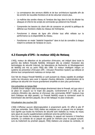 25
- La connaissance des serveurs dédiés et de leur architecture logicielle afin de
les enrichir de nouvelles fonctions et de les sécuriser encore plus.
- La maîtrise des sondes réseau et l’analyse des logs dans le but de déceler les
attaques et d’écrire les scripts de commande qui piloteront les firewall.
- Comprendre les besoins du client afin de consacrer en priorité la politique de
défense aux fonctions vitales du réseaux de l’entreprise.
- Fonctionner à vitesse de ligne afin d’éviter tout effet néfaste sur la
performance ou la disponibilité du réseau.
- Fonctionner en mode "statefull Inspection" dans le but de connaître à chaque
instant le contexte de l’analyse en cours.
4.3 Exemple d’IPS : le moteur ASQ de Netasq
L’ASQ, moteur de détection et de prévention d’intrusion, est intégré dans toute la
gamme des boîtiers firewalls NetASQ. Anticipant dès sa création l'évolution des
technologies de sécurité Internet, les laboratoires de Recherche et Développement
de NetASQ ont mis au point l’ASQ dès 1998. Ce moteur intelligent intègre un
système de prévention d’intrusion (IPS : Intrusion Prevention System) qui détecte et
élimine tout comportement malicieux en temps réel.
Ceci fait de chaque firewall NetASQ un outil puissant du réseau capable de protéger
contre les intrusions sans avoir à rajouter d’autres éléments. L’administration de la
politique de sécurité s’en trouve grandement simplifiée et donc plus performante.
Une prévention en temps Réel
L’intérêt d’avoir intégré cette technologie directement dans le firewall, est que celui ci
se place en coupure sur le trajet des paquets. Contrairement à un IDS, qui se
contente d’émettre des alarmes et d’envoyer des commandes RESET toujours trop
tard (l’attaque est déjà passée). Le Firewall NetASQ coupe la connexion avant la
transmission des derniers paquets. De ce fait l’attaque ne peut s’exécuter.
Virtualisation des couches OSI
L’ASQ n’effectue aucune désencapsulation à proprement parlé. En effet la pile IP
n’est pas remontée. Donc l’ASQ réalise ses analyses sur un paquet mis en tampon.
Ceci signifie que toutes les fonctions de sécurité sont réalisées au niveau du noyau
sans ajout de couche supplémentaire améliorant ainsi les performances.
Une fois que toutes les analyses sont réalisées, le paquet est transmis à l’interface
sortante. Le contexte de ce paquet est gardé en mémoire pour le paquet suivant.
Lors du traitement du prochain paquet, l’ASQ réalisera une analyse du contexte, en
 